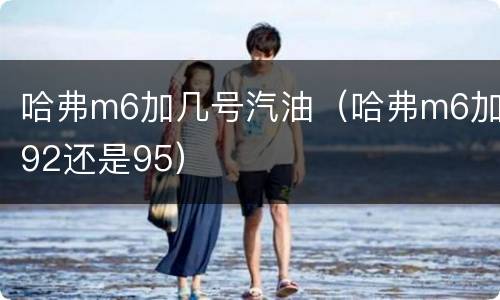 哈弗m6加几号汽油（哈弗m6加92还是95）