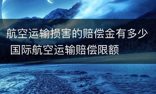 航空运输损害的赔偿金有多少 国际航空运输赔偿限额