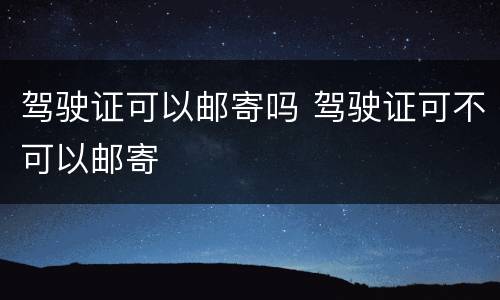 驾驶证可以邮寄吗 驾驶证可不可以邮寄