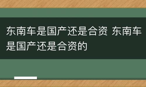 东南车是国产还是合资 东南车是国产还是合资的