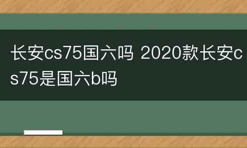 长安cs75国六吗 2020款长安cs75是国六b吗