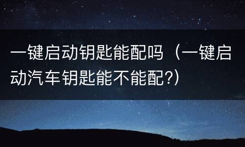 一键启动钥匙能配吗（一键启动汽车钥匙能不能配?）