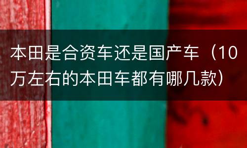 本田是合资车还是国产车（10万左右的本田车都有哪几款）