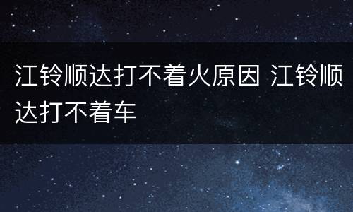 江铃顺达打不着火原因 江铃顺达打不着车