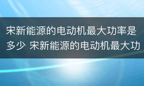 宋新能源的电动机最大功率是多少 宋新能源的电动机最大功率是多少瓦