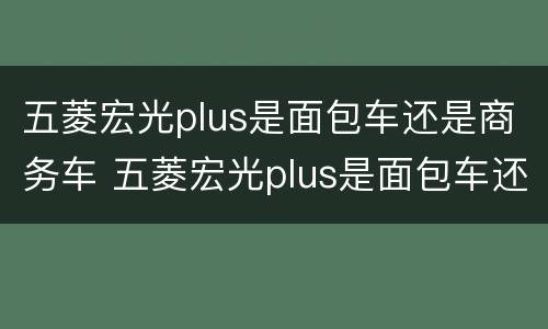 五菱宏光plus是面包车还是商务车 五菱宏光plus是面包车还是商务车型