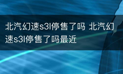 北汽幻速s3l停售了吗 北汽幻速s3l停售了吗最近