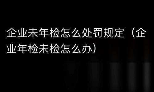 企业未年检怎么处罚规定（企业年检未检怎么办）