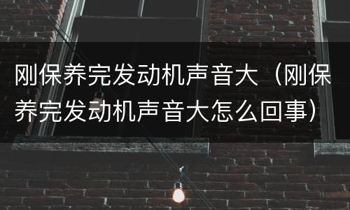 刚保养完发动机声音大（刚保养完发动机声音大怎么回事）