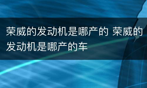 荣威的发动机是哪产的 荣威的发动机是哪产的车