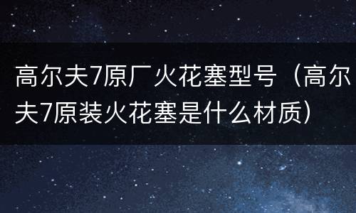 高尔夫7原厂火花塞型号（高尔夫7原装火花塞是什么材质）