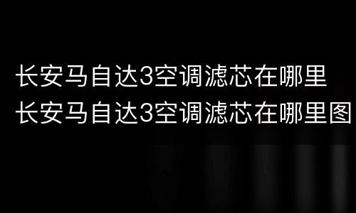 长安马自达3空调滤芯在哪里 长安马自达3空调滤芯在哪里图片