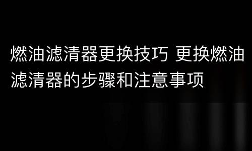 燃油滤清器更换技巧 更换燃油滤清器的步骤和注意事项