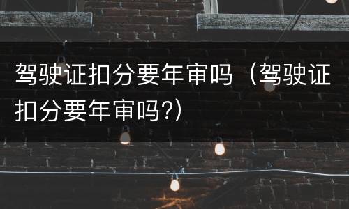 驾驶证扣分要年审吗（驾驶证扣分要年审吗?）