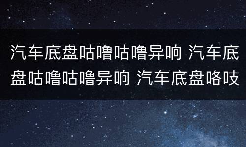 汽车底盘咕噜咕噜异响 汽车底盘咕噜咕噜异响 汽车底盘咯吱异响原因