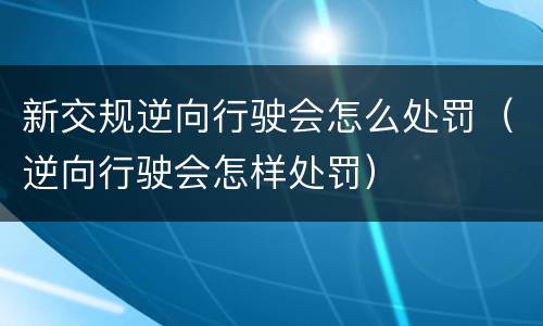 新交规逆向行驶会怎么处罚（逆向行驶会怎样处罚）