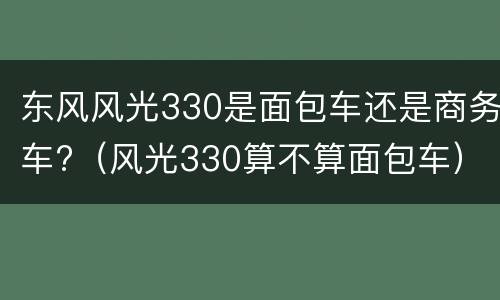 东风风光330是面包车还是商务车?（风光330算不算面包车）