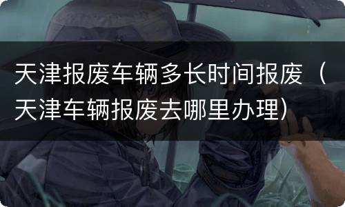 天津报废车辆多长时间报废（天津车辆报废去哪里办理）