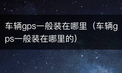 车辆gps一般装在哪里（车辆gps一般装在哪里的）