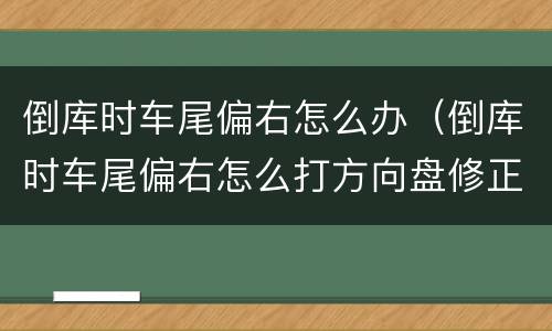 倒库时车尾偏右怎么办（倒库时车尾偏右怎么打方向盘修正）