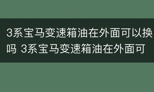 3系宝马变速箱油在外面可以换吗 3系宝马变速箱油在外面可以换吗多少钱