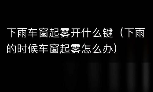 下雨车窗起雾开什么键（下雨的时候车窗起雾怎么办）