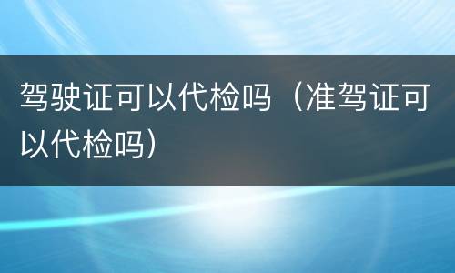 驾驶证可以代检吗（准驾证可以代检吗）