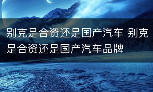 别克是合资还是国产汽车 别克是合资还是国产汽车品牌