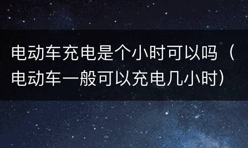 电动车充电是个小时可以吗（电动车一般可以充电几小时）