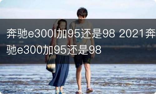 奔驰e300l加95还是98 2021奔驰e300加95还是98