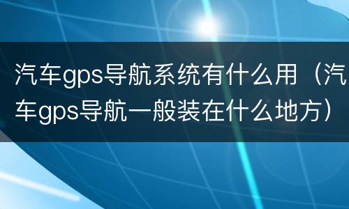 汽车gps导航系统有什么用（汽车gps导航一般装在什么地方）