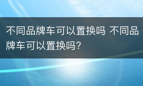 不同品牌车可以置换吗 不同品牌车可以置换吗?