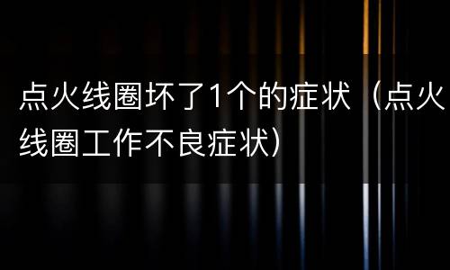 点火线圈坏了1个的症状（点火线圈工作不良症状）