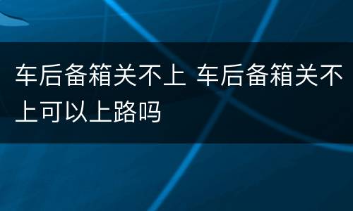 车后备箱关不上 车后备箱关不上可以上路吗