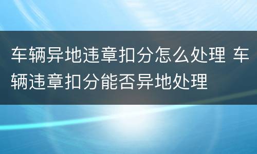 车辆异地违章扣分怎么处理 车辆违章扣分能否异地处理