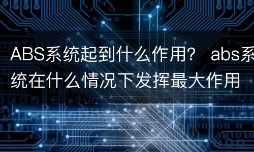 ABS系统起到什么作用？ abs系统在什么情况下发挥最大作用