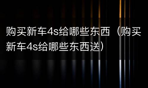 购买新车4s给哪些东西（购买新车4s给哪些东西送）