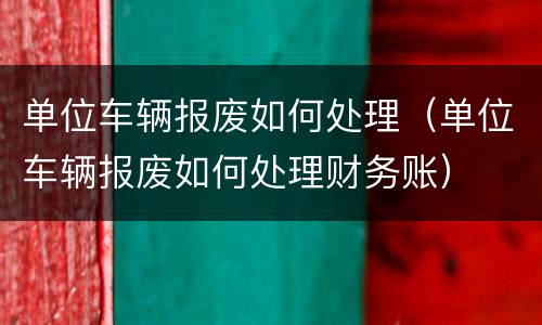 单位车辆报废如何处理（单位车辆报废如何处理财务账）