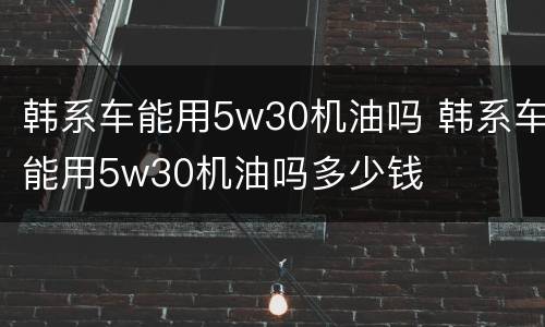 韩系车能用5w30机油吗 韩系车能用5w30机油吗多少钱