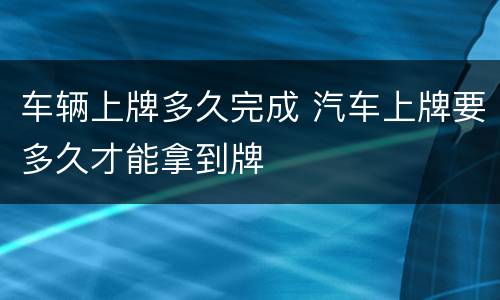 车辆上牌多久完成 汽车上牌要多久才能拿到牌