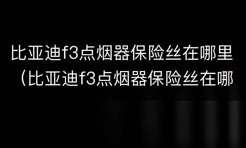 比亚迪f3点烟器保险丝在哪里（比亚迪f3点烟器保险丝在哪里图片视频）