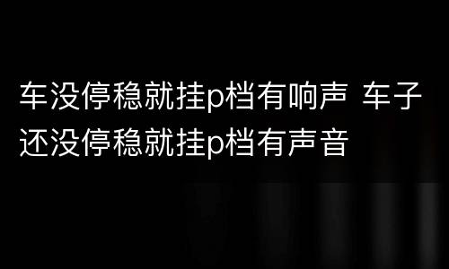 车没停稳就挂p档有响声 车子还没停稳就挂p档有声音