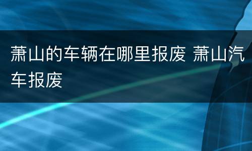 萧山的车辆在哪里报废 萧山汽车报废