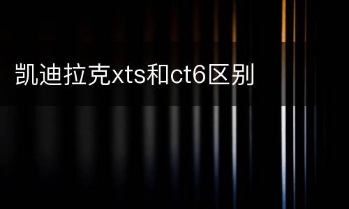 凯迪拉克xts和ct6区别