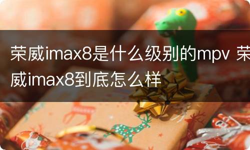 荣威imax8是什么级别的mpv 荣威imax8到底怎么样