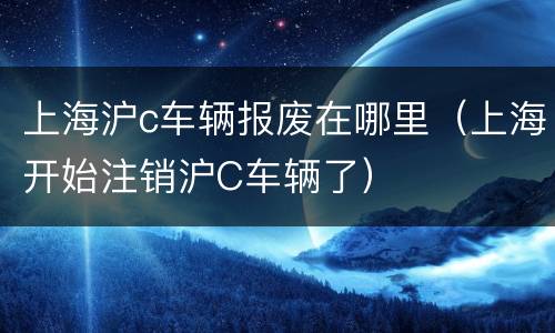 上海沪c车辆报废在哪里（上海开始注销沪C车辆了）