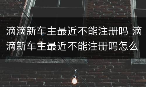 滴滴新车主最近不能注册吗 滴滴新车主最近不能注册吗怎么办