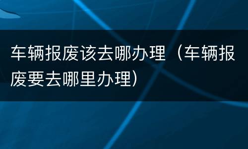 车辆报废该去哪办理（车辆报废要去哪里办理）