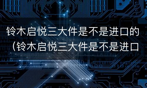 铃木启悦三大件是不是进口的（铃木启悦三大件是不是进口的车）