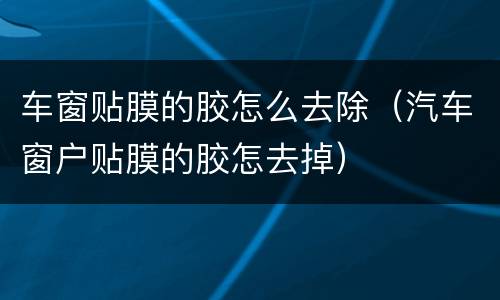 车窗贴膜的胶怎么去除（汽车窗户贴膜的胶怎去掉）